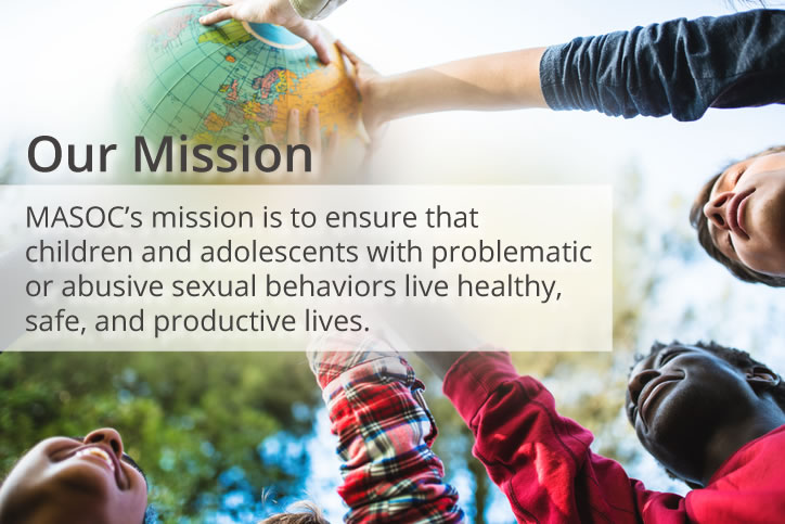 MASOC's mission is to ensure that children and adolescents with problematic or abusive sexual behaviors live healthy, safe, and productive lives.